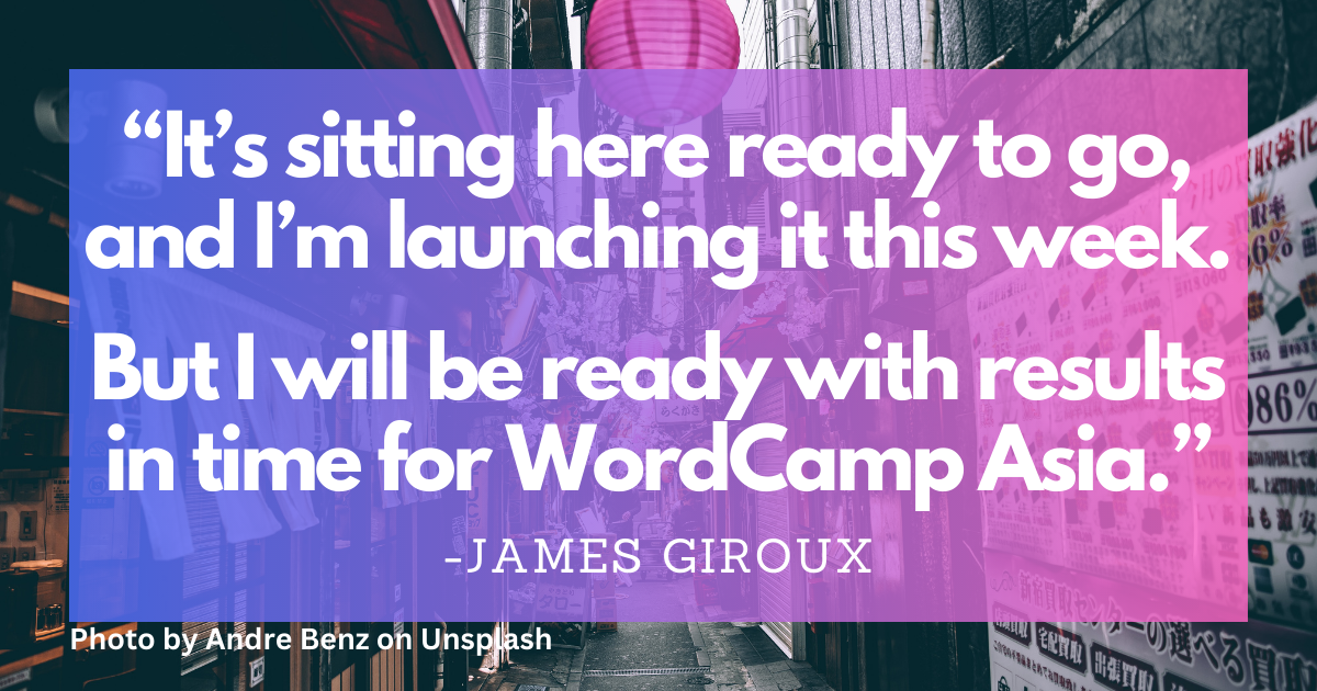 "It's sitting here ready to go, and I'm launching it this week. But I will be ready with results in time for WordCamp Asia." - James Giroux with Team WP. Photo by Andre Benz on Unsplash