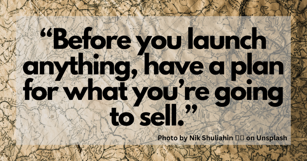 "Before you launch anything, have a plan for what you're going to sell."

Photo by Nik Shuliahin on Unsplash.